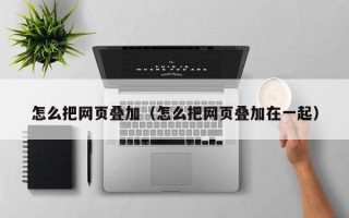 怎么把网页叠加（怎么把网页叠加在一起）